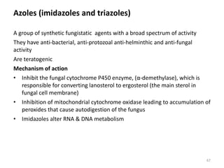 Azoles (imidazoles and triazoles)
A group of synthetic fungistatic agents with a broad spectrum of activity
They have anti-bacterial, anti-protozoal anti-helminthic and anti-fungal
activity
Are teratogenic
Mechanism of action
• Inhibit the fungal cytochrome P450 enzyme, (α-demethylase), which is
responsible for converting lanosterol to ergosterol (the main sterol in
fungal cell membrane)
• Inhibition of mitochondrial cytochrome oxidase leading to accumulation of
peroxides that cause autodigestion of the fungus
• Imidazoles alter RNA & DNA metabolism
67
 