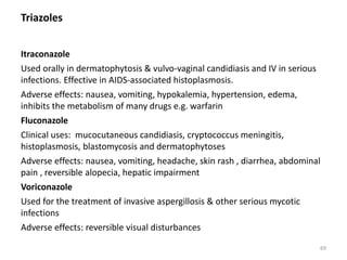 Triazoles
Itraconazole
Used orally in dermatophytosis & vulvo-vaginal candidiasis and IV in serious
infections. Effective in AIDS-associated histoplasmosis.
Adverse effects: nausea, vomiting, hypokalemia, hypertension, edema,
inhibits the metabolism of many drugs e.g. warfarin
Fluconazole
Clinical uses: mucocutaneous candidiasis, cryptococcus meningitis,
histoplasmosis, blastomycosis and dermatophytoses
Adverse effects: nausea, vomiting, headache, skin rash , diarrhea, abdominal
pain , reversible alopecia, hepatic impairment
Voriconazole
Used for the treatment of invasive aspergillosis & other serious mycotic
infections
Adverse effects: reversible visual disturbances
69
 