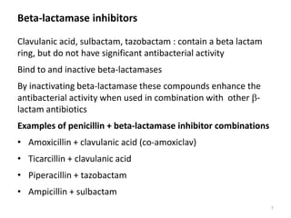 Beta-lactamase inhibitors
Clavulanic acid, sulbactam, tazobactam : contain a beta lactam
ring, but do not have significant antibacterial activity
Bind to and inactive beta-lactamases
By inactivating beta-lactamase these compounds enhance the
antibacterial activity when used in combination with other b-
lactam antibiotics
Examples of penicillin + beta-lactamase inhibitor combinations
• Amoxicillin + clavulanic acid (co-amoxiclav)
• Ticarcillin + clavulanic acid
• Piperacillin + tazobactam
• Ampicillin + sulbactam
7
 