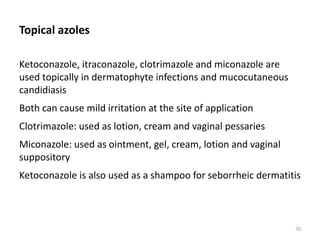 Topical azoles
Ketoconazole, itraconazole, clotrimazole and miconazole are
used topically in dermatophyte infections and mucocutaneous
candidiasis
Both can cause mild irritation at the site of application
Clotrimazole: used as lotion, cream and vaginal pessaries
Miconazole: used as ointment, gel, cream, lotion and vaginal
suppository
Ketoconazole is also used as a shampoo for seborrheic dermatitis
70
 
