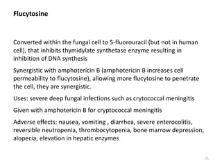 Flucytosine
Converted within the fungal cell to 5-fluorouracil (but not in human
cell), that inhibits thymidylate synthetase enzyme resulting in
inhibition of DNA synthesis
Synergistic with amphotericin B (amphotericin B increases cell
permeability to flucytosine), allowing more flucytosine to penetrate
the cell, they are synergistic.
Uses: severe deep fungal infections such as crytococcal meningitis
Given with amphotericin B for cryptococcal meningitis
Adverse effects: nausea, vomiting , diarrhea, severe enterocolitis,
reversible neutropenia, thrombocytopenia, bone marrow depression,
alopecia, elevation in hepatic enzymes
71
 