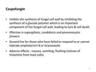 Caspofungin
• Inhibits the synthesis of fungal cell wall by inhibiting the
synthesis of a glucose polymer which is an important
component of the fungal cell wall, leading to lysis & cell death
• Effective in aspergillosis, candidiasis and pneumocystis
jirovecii
• Second line for those who have failed to respond to or cannot
tolerate amphotericin B or itraconazole
• Adverse effects : nausea, vomiting, flushing (release of
histamine from mast cells)
72
 