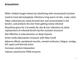 Griseofulvin
MOA: Inhibits fungal mitosis by interfering with microtubule function
Used to treat dermatophyte infections (ring worm of skin, scalp, nails)
Taken selectively by newly formed skin and concentrated in the
keratin, and protects the skin from getting newly infected
Should be given for 2-6 weeks for skin & hair infections to allow
replacement of infected keratin by the resistant structure
Not effective in subcutaneous or deep mycosis
Given orally (absorption increases with fatty meal)
Adverse effects: peripheral neuritis, mental confusion, fatigue, vertigo,
GIT upset and blurred vision
Increases alcohol intoxication
Induces cytochrome P450 enzymes
73
 
