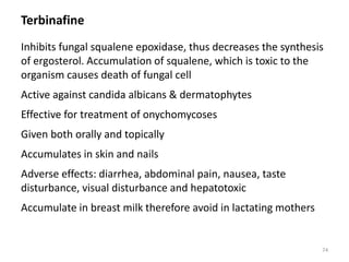 Terbinafine
Inhibits fungal squalene epoxidase, thus decreases the synthesis
of ergosterol. Accumulation of squalene, which is toxic to the
organism causes death of fungal cell
Active against candida albicans & dermatophytes
Effective for treatment of onychomycoses
Given both orally and topically
Accumulates in skin and nails
Adverse effects: diarrhea, abdominal pain, nausea, taste
disturbance, visual disturbance and hepatotoxic
Accumulate in breast milk therefore avoid in lactating mothers
74
 