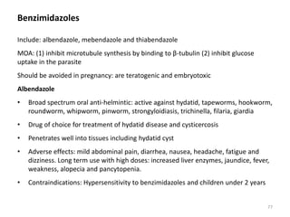 Benzimidazoles
Include: albendazole, mebendazole and thiabendazole
MOA: (1) inhibit microtubule synthesis by binding to β-tubulin (2) inhibit glucose
uptake in the parasite
Should be avoided in pregnancy: are teratogenic and embryotoxic
Albendazole
• Broad spectrum oral anti-helmintic: active against hydatid, tapeworms, hookworm,
roundworm, whipworm, pinworm, strongyloidiasis, trichinella, filaria, giardia
• Drug of choice for treatment of hydatid disease and cysticercosis
• Penetrates well into tissues including hydatid cyst
• Adverse effects: mild abdominal pain, diarrhea, nausea, headache, fatigue and
dizziness. Long term use with high doses: increased liver enzymes, jaundice, fever,
weakness, alopecia and pancytopenia.
• Contraindications: Hypersensitivity to benzimidazoles and children under 2 years
77
 