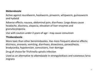Mebendazole
Active against roundworm, hookworm, pinworm, whipworm, guineaworm
and hydatid
Adverse effects: nausea, abdominal pain, diarrhoea. Large doses cause
headache, dizziness, alopecia, elevation of liver enzymes and
granulocytopenia
Use with caution under 2 years of age - may cause convulsion
Thiabendazole
More toxic than other benzimidazoles. Has more frequent adverse effects:
dizziness, anorexia, vomiting, diarrhoea, drowziness, paraesthesia,
bradycardia, hypotension, convulsions, liver damage
Drug of choice for Trichinella spiralis infection
Used as an alternative to albendazole in strongyloidiasis and cutaneous larva
migrans
78
 
