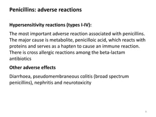Penicillins: adverse reactions
Hypersensitivity reactions (types I-IV):
The most important adverse reaction associated with penicillins.
The major cause is metabolite, penicilloic acid, which reacts with
proteins and serves as a hapten to cause an immune reaction.
There is cross allergic reactions among the beta-lactam
antibiotics
Other adverse effects
Diarrhoea, pseudomembraneous colitis (broad spectrum
penicillins), nephritis and neurotoxicity
8
 