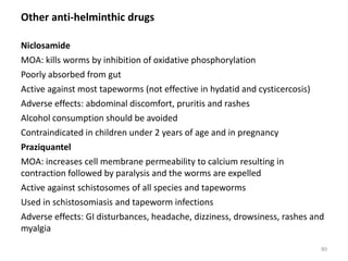 Other anti-helminthic drugs
Niclosamide
MOA: kills worms by inhibition of oxidative phosphorylation
Poorly absorbed from gut
Active against most tapeworms (not effective in hydatid and cysticercosis)
Adverse effects: abdominal discomfort, pruritis and rashes
Alcohol consumption should be avoided
Contraindicated in children under 2 years of age and in pregnancy
Praziquantel
MOA: increases cell membrane permeability to calcium resulting in
contraction followed by paralysis and the worms are expelled
Active against schistosomes of all species and tapeworms
Used in schistosomiasis and tapeworm infections
Adverse effects: GI disturbances, headache, dizziness, drowsiness, rashes and
myalgia
80
 