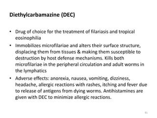 Diethylcarbamazine (DEC)
• Drug of choice for the treatment of filariasis and tropical
eosinophilia
• Immobilizes microfilariae and alters their surface structure,
displacing them from tissues & making them susceptible to
destruction by host defense mechanisms. Kills both
microfilariae in the peripheral circulation and adult worms in
the lymphatics
• Adverse effects: anorexia, nausea, vomiting, dizziness,
headache, allergic reactions with rashes, itching and fever due
to release of antigens from dying worms. Antihistamines are
given with DEC to minimize allergic reactions.
81
 
