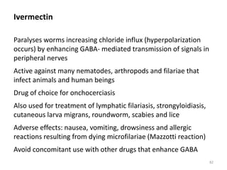 Ivermectin
Paralyses worms increasing chloride influx (hyperpolarization
occurs) by enhancing GABA- mediated transmission of signals in
peripheral nerves
Active against many nematodes, arthropods and filariae that
infect animals and human beings
Drug of choice for onchocerciasis
Also used for treatment of lymphatic filariasis, strongyloidiasis,
cutaneous larva migrans, roundworm, scabies and lice
Adverse effects: nausea, vomiting, drowsiness and allergic
reactions resulting from dying microfilariae (Mazzotti reaction)
Avoid concomitant use with other drugs that enhance GABA
82
 