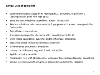 Clinical uses of penicillins
• Bacterial meningitis caused by N. meningitidis, S. pneumoniae: penicillin G
(benzylpenicillin given IV in high does)
• Bone and joint infections caused by S. aureus: flucloxacillin
• Skin and soft tissue infections caused by S. pyogenes or S. aureus: benzylpenicillin,
flucloxacillin
• Animal bites: co-amoxiclav
• S. pyogenes pharyngitis: phenoxylmethyl penicillin (penicillin V)
• Otitis media caused by S. pyogenes and H. influenzae: amoxicillin
• Bronchitis (mixed infections common): amoxicillin
• S.Pneumoniae pneumonia: amoxicillin
• Urinary tract infections (e.g. with E. coli): amoxicillin
• Syphilis: procaine penicillin
• Endocarditis (e.g. with Streptococcus viridans or Enterococcus faecalis): penicillin G
• Serious infections with P. aeruginosa: piperacillin, carbenicillin, tircacillin
9
 