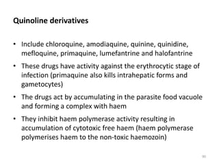 Quinoline derivatives
• Include chloroquine, amodiaquine, quinine, quinidine,
mefloquine, primaquine, lumefantrine and halofantrine
• These drugs have activity against the erythrocytic stage of
infection (primaquine also kills intrahepatic forms and
gametocytes)
• The drugs act by accumulating in the parasite food vacuole
and forming a complex with haem
• They inhibit haem polymerase activity resulting in
accumulation of cytotoxic free haem (haem polymerase
polymerises haem to the non-toxic haemozoin)
90
 