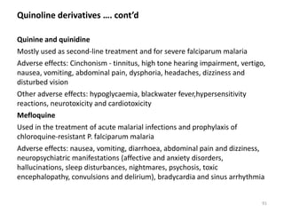 Quinoline derivatives …. cont’d
Quinine and quinidine
Mostly used as second-line treatment and for severe falciparum malaria
Adverse effects: Cinchonism - tinnitus, high tone hearing impairment, vertigo,
nausea, vomiting, abdominal pain, dysphoria, headaches, dizziness and
disturbed vision
Other adverse effects: hypoglycaemia, blackwater fever,hypersensitivity
reactions, neurotoxicity and cardiotoxicity
Mefloquine
Used in the treatment of acute malarial infections and prophylaxis of
chloroquine-resistant P. falciparum malaria
Adverse effects: nausea, vomiting, diarrhoea, abdominal pain and dizziness,
neuropsychiatric manifestations (affective and anxiety disorders,
hallucinations, sleep disturbances, nightmares, psychosis, toxic
encephalopathy, convulsions and delirium), bradycardia and sinus arrhythmia
91
 