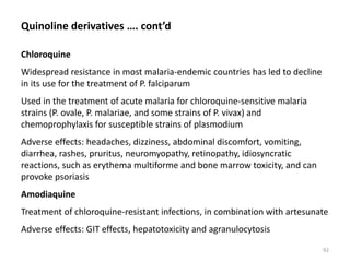 Quinoline derivatives …. cont’d
Chloroquine
Widespread resistance in most malaria-endemic countries has led to decline
in its use for the treatment of P. falciparum
Used in the treatment of acute malaria for chloroquine-sensitive malaria
strains (P. ovale, P. malariae, and some strains of P. vivax) and
chemoprophylaxis for susceptible strains of plasmodium
Adverse effects: headaches, dizziness, abdominal discomfort, vomiting,
diarrhea, rashes, pruritus, neuromyopathy, retinopathy, idiosyncratic
reactions, such as erythema multiforme and bone marrow toxicity, and can
provoke psoriasis
Amodiaquine
Treatment of chloroquine-resistant infections, in combination with artesunate
Adverse effects: GIT effects, hepatotoxicity and agranulocytosis
92
 