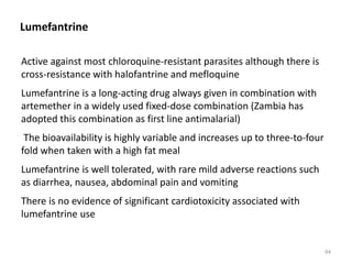 Lumefantrine
Active against most chloroquine-resistant parasites although there is
cross-resistance with halofantrine and mefloquine
Lumefantrine is a long-acting drug always given in combination with
artemether in a widely used fixed-dose combination (Zambia has
adopted this combination as first line antimalarial)
The bioavailability is highly variable and increases up to three-to-four
fold when taken with a high fat meal
Lumefantrine is well tolerated, with rare mild adverse reactions such
as diarrhea, nausea, abdominal pain and vomiting
There is no evidence of significant cardiotoxicity associated with
lumefantrine use
94
 