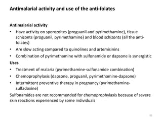 Antimalarial activity and use of the anti-folates
Antimalarial activity
• Have activity on sporozoites (proguanil and pyrimethamine), tissue
schizonts (proguanil, pyrimethamine) and blood schizonts (all the anti-
folates)
• Are slow acting compared to quinolines and artemisinins
• Combination of pyrimethamine with sulfonamide or dapsone is synergistic
Uses
• Treatment of malaria (pyrimethamine-sulfonamide combination)
• Chemoprophylaxis (dapsone, proguanil, pyrimethamine-dapsone)
• Intermittent preventive therapy in pregnancy (pyrimethamine-
sulfadoxine)
Sulfonamides are not recommended for chemoprophylaxis because of severe
skin reactions experienced by some individuals
95
 
