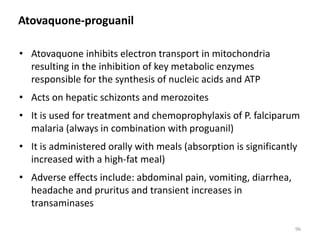 Atovaquone-proguanil
• Atovaquone inhibits electron transport in mitochondria
resulting in the inhibition of key metabolic enzymes
responsible for the synthesis of nucleic acids and ATP
• Acts on hepatic schizonts and merozoites
• It is used for treatment and chemoprophylaxis of P. falciparum
malaria (always in combination with proguanil)
• It is administered orally with meals (absorption is significantly
increased with a high-fat meal)
• Adverse effects include: abdominal pain, vomiting, diarrhea,
headache and pruritus and transient increases in
transaminases
96
 