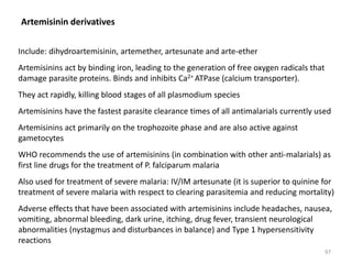 Artemisinin derivatives
Include: dihydroartemisinin, artemether, artesunate and arte-ether
Artemisinins act by binding iron, leading to the generation of free oxygen radicals that
damage parasite proteins. Binds and inhibits Ca2+ ATPase (calcium transporter).
They act rapidly, killing blood stages of all plasmodium species
Artemisinins have the fastest parasite clearance times of all antimalarials currently used
Artemisinins act primarily on the trophozoite phase and are also active against
gametocytes
WHO recommends the use of artemisinins (in combination with other anti-malarials) as
first line drugs for the treatment of P. falciparum malaria
Also used for treatment of severe malaria: IV/IM artesunate (it is superior to quinine for
treatment of severe malaria with respect to clearing parasitemia and reducing mortality)
Adverse effects that have been associated with artemisinins include headaches, nausea,
vomiting, abnormal bleeding, dark urine, itching, drug fever, transient neurological
abnormalities (nystagmus and disturbances in balance) and Type 1 hypersensitivity
reactions
97
 