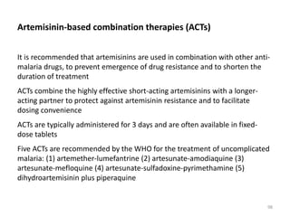 Artemisinin-based combination therapies (ACTs)
It is recommended that artemisinins are used in combination with other anti-
malaria drugs, to prevent emergence of drug resistance and to shorten the
duration of treatment
ACTs combine the highly effective short-acting artemisinins with a longer-
acting partner to protect against artemisinin resistance and to facilitate
dosing convenience
ACTs are typically administered for 3 days and are often available in fixed-
dose tablets
Five ACTs are recommended by the WHO for the treatment of uncomplicated
malaria: (1) artemether-lumefantrine (2) artesunate-amodiaquine (3)
artesunate-mefloquine (4) artesunate-sulfadoxine-pyrimethamine (5)
dihydroartemisinin plus piperaquine
98
 