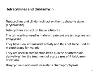 Tetracyclines and clindamycin
Tetracyclines and clindamycin act on the trophozoite stage
(erythrocytic)
Tetracyclines also act on tissue schizonts
The tetracyclines used in malaria treatment are tetracycline and
doxycycline
They have slow antimalarial activity and thus not to be used as
monotherapy for malaria
They are used in combination (with quinine or artemisinin
derivatives) for the treatment of acute cases of P. falciparum
infections
Doxycycline is also used for malaria chemoprophylaxis
99
 