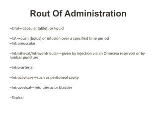 Rout Of Administration
–Oral—capsule, tablet, or liquid
–I.V.—push (bolus) or infusion over a specified time period
–Intramuscular
–Intrathecal/intraventricular—given by injection via an Ommaya reservoir or by
lumbar puncture
–Intra-arterial
–Intracavitary—such as peritoneal cavity
–Intravesical—into uterus or bladder
–Topical
 