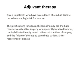Adjuvant therapy
Given to patients who have no evidence of residual disease
but who are at high risk for relapse
The justifications for adjuvant chemotherapy are the high
recurrence rate after surgery for apparently localized tumors,
the inability to identify cured patients at the time of surgery,
and the failure of therapy to cure these patients after
recurrence of disease
 