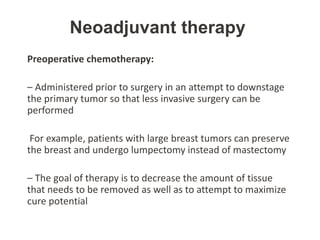 Neoadjuvant therapy
Preoperative chemotherapy:
– Administered prior to surgery in an attempt to downstage
the primary tumor so that less invasive surgery can be
performed
For example, patients with large breast tumors can preserve
the breast and undergo lumpectomy instead of mastectomy
– The goal of therapy is to decrease the amount of tissue
that needs to be removed as well as to attempt to maximize
cure potential
 