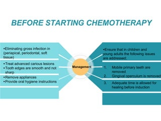 BEFORE STARTING CHEMOTHERAPY
Eliminating gross infection in
(periapical, periodontal, soft
tissue)
Treat advanced carious lesions
Tooth edges are smooth and not
sharp
Remove appliances
Provide oral hygiene instructions
Management
Ensure that in children and
young adults the following issues
are addressed;
1. Mobile primary teeth are
removed
2. Gingival operculum is removed
3. Adequate time is allowed for
healing before induction
 