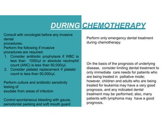 DURING CHEMOTHERAPY
Consult with oncologist before any invasive
dental
procedures.
Perform the following if invasive
procedures are required:
1. Consider antibiotic prophylaxis if WBC is
less than 1000/µl or absolute neutrophil
count (ANC) is less than 50,000/µl.
2. Consider platelet replacement if platelet
count is less than 50,000/µl.
Perform culture and antibiotic sensitivity
testing of
exudate from areas of infection
Control spontaneous bleeding with gauze,
periodontal packing and soft mouth guard
Perform only emergency dental treatment
during chemotherapy.
On the basis of the prognosis of underlying
disease, consider limiting dental treatment to
only immediate care needs for patients who
are being treated in palliative mode;
however, children and adults who are being
treated for leukemia may have a very good
prognosis, and any indicated dental
treatment may be performed; also, many
patients with lymphoma may have a good
prognosis.
 
