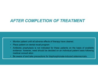 • Monitor patient until all adverse effects of therapy have cleared.
• Place patient on dental recall program
• Antibiotic prophylaxis is not indicated for these patients on the basis of available
evidence however, need should be decided on an individual patient basis following
medical consult ation
• Be aware of and take precautions for bisphosphonate-induced osteonecrosis.
AFTER COMPLETION OF TREATMENT
 