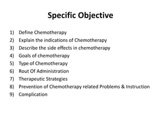 Specific Objective
1) Define Chemotherapy
2) Explain the indications of Chemotherapy
3) Describe the side effects in chemotherapy
4) Goals of chemotherapy
5) Type of Chemotherapy
6) Rout Of Administration
7) Therapeutic Strategies
8) Prevention of Chemotherapy related Problems & Instruction
9) Complication
 
