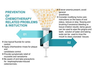 PREVENTION
OF
CHEMOTHERAPY
RELATED PROBLEMS
& INSTUCTION
01
02
 Use topical fluoride for caries
control.
 Apply chlorhexidine rinses for plaque
and
candidiasis control.
 Provide symptomatic relief of
mucositis and xerostomia
 Be aware of and take precautions
for bisphosphonate-induced
osteonecrosis.
 If sever anemia present, avoid
general
anesthesia.
 Consider modifying home care
instructions on the basis of oral
status, reduce or stop flossing and
brushing if excessive bleeding or
tissue irritation results; damp gauze
can be used to wipe the gingiva and
teeth; solution of water and baking
soda can be used to rinse the
mouth to clean ulcerated tissues.
 