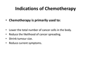 Indications of Chemotherapy
• Chemotherapy is primarily used to:
• Lower the total number of cancer cells in the body.
• Reduce the likelihood of cancer spreading.
• Shrink tumour size.
• Reduce current symptoms.
 