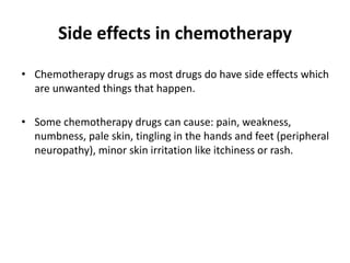 Side effects in chemotherapy
• Chemotherapy drugs as most drugs do have side effects which
are unwanted things that happen.
• Some chemotherapy drugs can cause: pain, weakness,
numbness, pale skin, tingling in the hands and feet (peripheral
neuropathy), minor skin irritation like itchiness or rash.
 