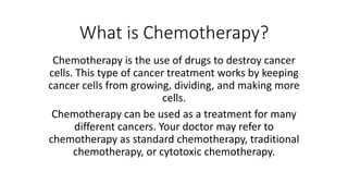 What is Chemotherapy?
Chemotherapy is the use of drugs to destroy cancer
cells. This type of cancer treatment works by keeping
cancer cells from growing, dividing, and making more
cells.
Chemotherapy can be used as a treatment for many
different cancers. Your doctor may refer to
chemotherapy as standard chemotherapy, traditional
chemotherapy, or cytotoxic chemotherapy.
 