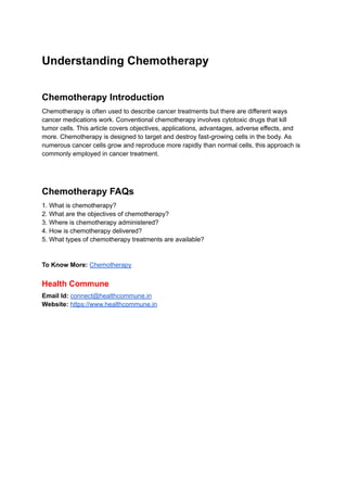 Understanding Chemotherapy
Chemotherapy Introduction
Chemotherapy is often used to describe cancer treatments but there are different ways
cancer medications work. Conventional chemotherapy involves cytotoxic drugs that kill
tumor cells. This article covers objectives, applications, advantages, adverse effects, and
more. Chemotherapy is designed to target and destroy fast-growing cells in the body. As
numerous cancer cells grow and reproduce more rapidly than normal cells, this approach is
commonly employed in cancer treatment.
Chemotherapy FAQs
1. What is chemotherapy?
2. What are the objectives of chemotherapy?
3. Where is chemotherapy administered?
4. How is chemotherapy delivered?
5. What types of chemotherapy treatments are available?
To Know More: Chemotherapy
Health Commune
Email Id: connect@healthcommune.in
Website: https://www.healthcommune.in
 