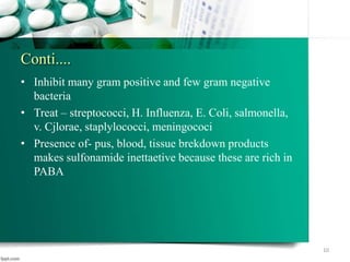 Conti....
• Inhibit many gram positive and few gram negative
bacteria
• Treat – streptococci, H. Influenza, E. Coli, salmonella,
v. Cjlorae, staplylococci, meningococi
• Presence of- pus, blood, tissue brekdown products
makes sulfonamide inettaetive because these are rich in
PABA
10
 