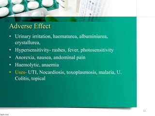 Adverse Effect
• Urinary irritation, haematurea, albuminiurea,
crystallurea,
• Hypersensitivity- rashes, fever, photosensitivity
• Anorexia, nausea, andominal pain
• Haemolytic, anaemia
• Uses- UTI, Nocardiosis, toxoplasmosis, malaria, U.
Colitis, topical
12
 