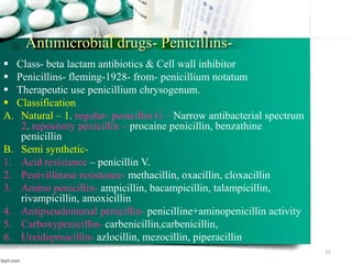 Antimicrobial drugs- Penicillins-
 Class- beta lactam antibiotics & Cell wall inhibitor
 Penicillins- fleming-1928- from- penicillium notatum
 Therapeutic use penicillium chrysogenum.
 Classification
A. Natural – 1. regular- penicillin G – Narrow antibacterial spectrum
2. repository penicillin – procaine penicillin, benzathine
penicillin
B. Semi synthetic-
1. Acid resistance – penicillin V.
2. Penivillinase resistance- methacillin, oxacillin, cloxacillin
3. Amino penicillin- ampicillin, bacampicillin, talampicillin,
rivampicillin, amoxicillin
4. Antipseudomonal penicillin- penicilline+aminopenicillin activity
5. Carboxypenicillin- carbenicillin,carbenicillin,
6. Ureidoprnicillin- azlocillin, mezocillin, piperacillin
15
 