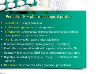 Penicillin-G – pharmacological profile
 Penicillin-G= benzyl penicillin
 Antibacterial spectrum- narrow spectrum
 Effective for- streptococci, pnemococci, gonococci, clostridia
meningococci, c.diptheriae, listeria
 Pk- 1. destroyed by- gastric juice-acid labile
2. It has low bioavailability- hence given by – parentrally
3. Food affect is absorption –should be given before or after 2hr
4. Generally does not cross BBB but in inflammation it may cross
5. Rapidly eliminated by kidney- a.10% by – G filtration, b.90%-T.
secretion
6. Resistance- those bacteria which produce - penicillinase
19
 