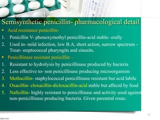 Semisynthetic penicillin- pharmacological detail
 Acid resistance penicillin-
1. Penicillin V- phenoxymethyl penicillin-acid stable- orally
2. Used in- mild infection, low B.A, short action, narrow spectrum -
Treat- sreptococcal pharyngits and sinusits.
 Penicillinase resistant penicillin –
1. Resistant to hydrolysis by penicillinase produced by bacteria
2. Less effective to- non penicillinase producing microorganism
3. Methacillin- staphylococcal penicillinase resistant but acid labile
4. Oxacillin- cloxacillin-dicloxacillin-acid stable but affectd by food
5. Naficillin- highly resistant to penicillinase and activity used against
non-penicillinase producing bacteria. Given parentral route.
21
 