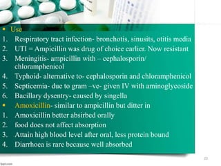 Use
1. Respiratory tract infection- bronchotis, sinusits, otitis media
2. UTI = Ampicillin was drug of choice earlier. Now resistant
3. Meningitis- ampicillin with – cephalosporin/
chloramphenicol
4. Typhoid- alternative to- cephalosporin and chloramphenicol
5. Septicemia- due to gram –ve- given IV with aminoglycoside
6. Bacillary dysentry- caused by singella
 Amoxicillin- similar to ampicillin but ditter in
1. Amoxicillin better absirbed orally
2. food does not affect absorption
3. Attain high blood level after oral, less protein bound
4. Diarrhoea is rare because well absorbed
23
 