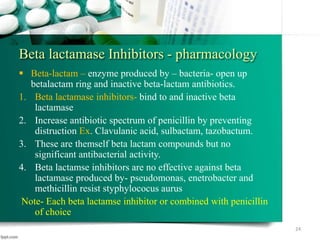 Beta lactamase Inhibitors - pharmacology
 Beta-lactam – enzyme produced by – bacteria- open up
betalactam ring and inactive beta-lactam antibiotics.
1. Beta lactamase inhibitors- bind to and inactive beta
lactamase
2. Increase antibiotic spectrum of penicillin by preventing
distruction Ex. Clavulanic acid, sulbactam, tazobactum.
3. These are themself beta lactam compounds but no
significant antibacterial activity.
4. Beta lactamse inhibitors are no effective against beta
lactamase produced by- pseudomonas, enetrobacter and
methicillin resist styphylococus aurus
Note- Each beta lactamse inhibitor or combined with penicillin
of choice
24
 
