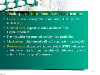 Cephalosporin- introduction & classification
 Cephalosporin- semisynthetic antibiotics. Having beta-
lactam ring
 Derived from- cephalosporin-c obtained from-
Cephalosporium
 Having wider spectrum of activity than penicillin.
 Mechanism- inhibition of cell wall synthesis – bactericidal
 Resistance- a. alteration in target protein (PBP) – decrease
antibiotic activity b. Impermiability of antibiotics to site of
action c. Due to cephalosporinase
25
 