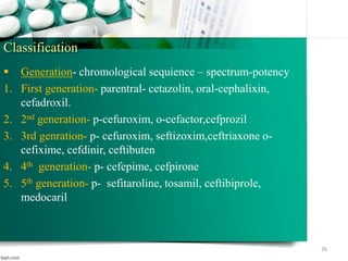 Classification
 Generation- chromological sequience – spectrum-potency
1. First generation- parentral- cetazolin, oral-cephalixin,
cefadroxil.
2. 2nd generation- p-cefuroxim, o-cefactor,cefprozil
3. 3rd genration- p- cefuroxim, seftizoxim,ceftriaxone o-
cefixime, cefdinir, ceftibuten
4. 4th generation- p- cefepime, cefpirone
5. 5th generation- p- sefitaroline, tosamil, ceftibiprole,
medocaril
26
 