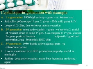 Cephalosporin-generation with example
A. 1 st generation- 1960 high activity – gram +ve. Weaker –ve
 Sefazolin- p00rototype 1st gen. 2. given – IM ( mild pain) & IV
 Longer t1/2- 2hrs, due to slower tabular secretion
B. 2nd generation- more active against – gram –ve bacteria 2. useful
of resistant strain of some 1st gen. 3. as compare to 1st gen. weaker
for gram positive bacteria sefprozil -1.good oral
absorption 2.use –bronchitis, ENT, skin
C. 3rd generation- 1980. highly active against-gram –ve
enterobacteriaceae
 1. some membrane have BBB penetration properly- useful in
meningitis
 Sefdine- good activity against many beta-lactamase producing
agent
27
 