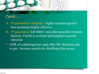 Conti.....
A. 4th generation- cefepime - highly resistant against-
beta lactamase-highly effective
B. 5th generation- kill MRS+ and other penicilin resistant
bacteria. Useful in resistant and hospital acquired
infection
• ADR of cephalosporine- pain after IM, diarrhoea due
to gut , increase sensitivity, disulfiram like action
28
 