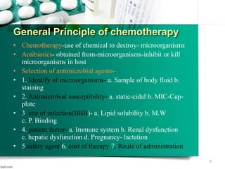 General Principle of chemotherapy
• Chemotherapy-use of chemical to destroy- microorganisms
• Antibiotics- obtained from-microorganisms-inhibit or kill
microorganisms in host
• Selection of antimicrobial agents-
• 1. Identify of microorganisms- a. Sample of body fluid b.
staining
• 2. Antimicrobial susceptibility- a. static-cidal b. MIC-Cup-
plate
• 3. site of infection(BBB)- a. Lipid solubility b. M.W
c. P. Binding
• 4. patient factor- a. Immune system b. Renal dysfunction
c. hepatic dysfunction d. Pregnancy- lactation
• 5.safety agent 6. cost of therapy 7. Route of administration
3
 