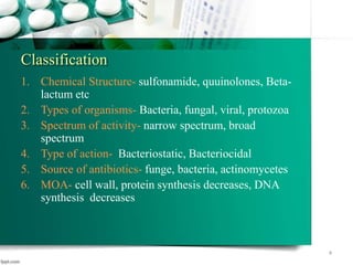 Classification
1. Chemical Structure- sulfonamide, quuinolones, Beta-
lactum etc
2. Types of organisms- Bacteria, fungal, viral, protozoa
3. Spectrum of activity- narrow spectrum, broad
spectrum
4. Type of action- Bacteriostatic, Bacteriocidal
5. Source of antibiotics- funge, bacteria, actinomycetes
6. MOA- cell wall, protein synthesis decreases, DNA
synthesis decreases
4
 