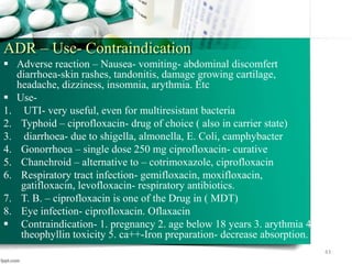 ADR – Use- Contraindication
 Adverse reaction – Nausea- vomiting- abdominal discomfert
diarrhoea-skin rashes, tandonitis, damage growing cartilage,
headache, dizziness, insomnia, arythmia. Etc
 Use-
1. UTI- very useful, even for multiresistant bacteria
2. Typhoid – ciprofloxacin- drug of choice ( also in carrier state)
3. diarrhoea- due to shigella, almonella, E. Coli, camphybacter
4. Gonorrhoea – single dose 250 mg ciprofloxacin- curative
5. Chanchroid – alternative to – cotrimoxazole, ciprofloxacin
6. Respiratory tract infection- gemifloxacin, moxifloxacin,
gatifloxacin, levofloxacin- respiratory antibiotics.
7. T. B. – ciprofloxacin is one of the Drug in ( MDT)
8. Eye infection- ciprofloxacin. Oflaxacin
 Contraindication- 1. pregnancy 2. age below 18 years 3. arythmia 4.
theophyllin toxicity 5. ca++-Iron preparation- decrease absorption.
43
 